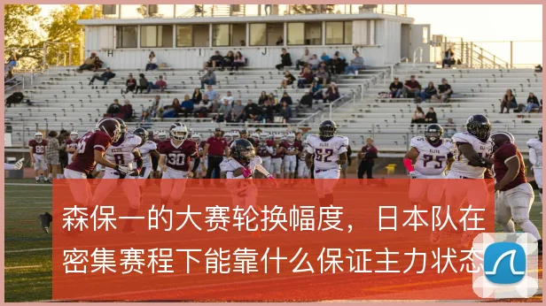 森保一的大赛轮换幅度，日本队在密集赛程下能靠什么保证主力状态稳定