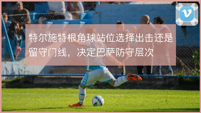 特尔施特根角球站位选择出击还是留守门线，决定巴萨防守层次