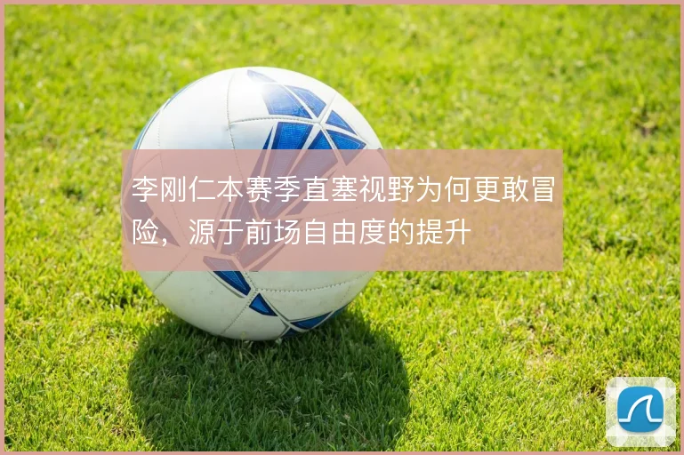 李刚仁本赛季直塞视野为何更敢冒险，源于前场自由度的提升