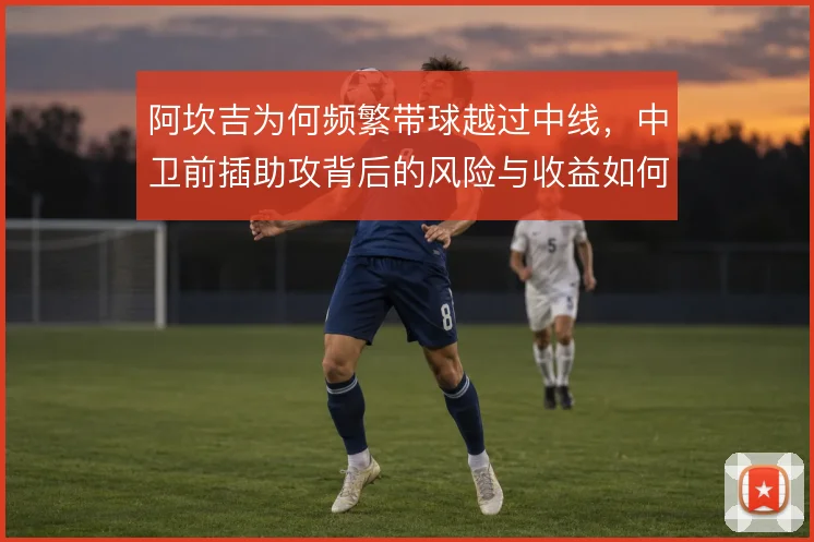 阿坎吉为何频繁带球越过中线,中卫前插助攻背后的风险与收益如何权衡