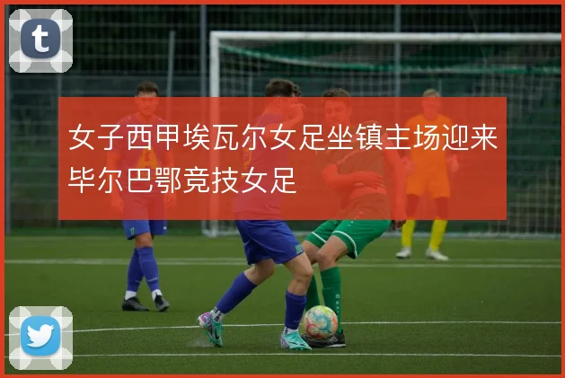 女子西甲埃瓦尔女足坐镇主场迎来毕尔巴鄂竞技女足