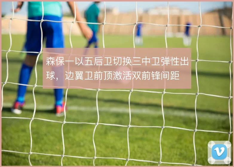 森保一以五后卫切换三中卫弹性出球，边翼卫前顶激活双前锋间距