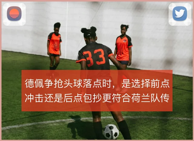 德佩争抢头球落点时，是选择前点冲击还是后点包抄更符合荷兰队传中习惯