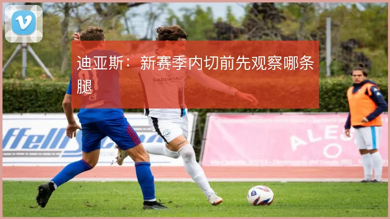 迪亚斯:新赛季内切前先观察哪条腿