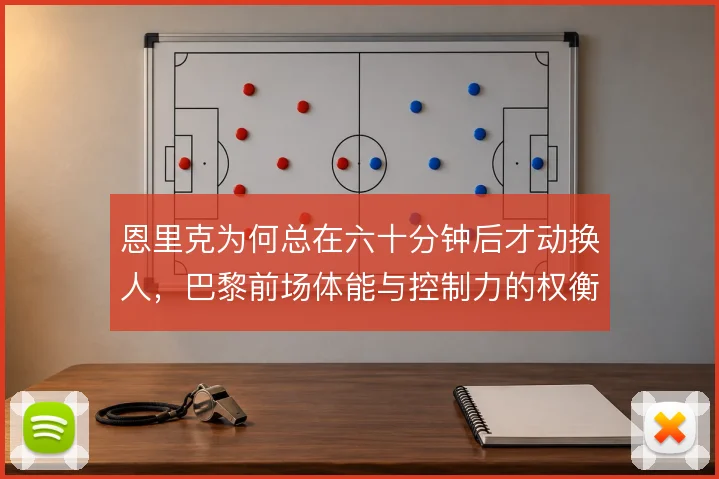 恩里克为何总在六十分钟后才动换人，巴黎前场体能与控制力的权衡逻辑