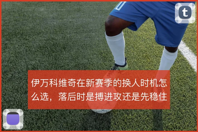 伊万科维奇在新赛季的换人时机怎么选，落后时是搏进攻还是先稳住中场