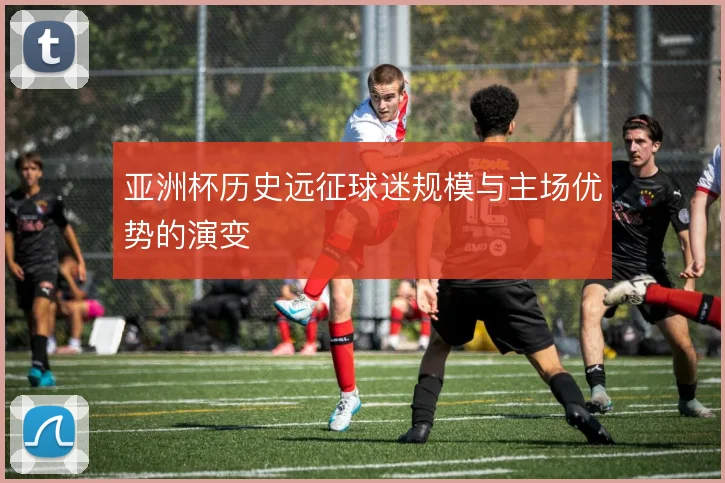 亚洲杯历史远征球迷规模与主场优势的演变