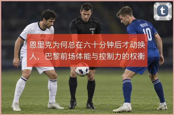 恩里克为何总在六十分钟后才动换人，巴黎前场体能与控制力的权衡逻辑