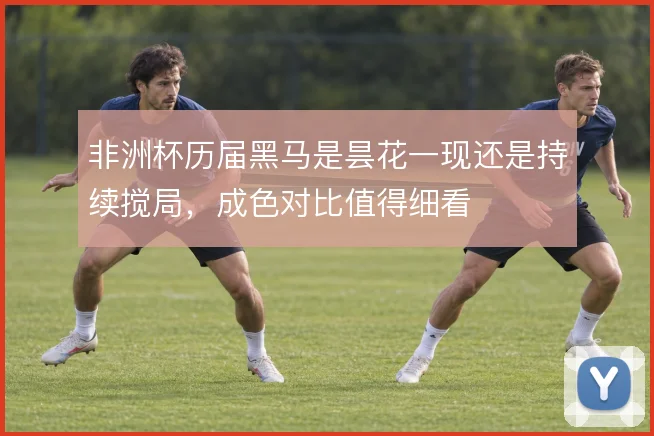 非洲杯历届黑马是昙花一现还是持续搅局，成色对比值得细看