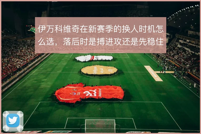 伊万科维奇在新赛季的换人时机怎么选，落后时是搏进攻还是先稳住中场