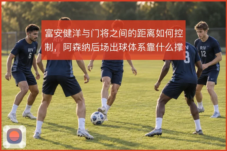 富安健洋与门将之间的距离如何控制，阿森纳后场出球体系靠什么撑住