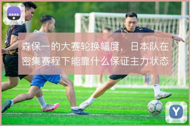 森保一的大赛轮换幅度，日本队在密集赛程下能靠什么保证主力状态稳定