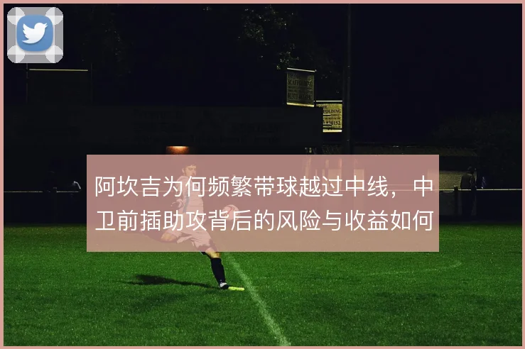阿坎吉为何频繁带球越过中线,中卫前插助攻背后的风险与收益如何权衡